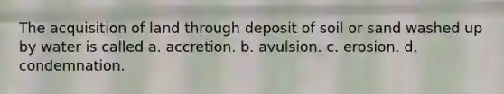 The acquisition of land through deposit of soil or sand washed up by water is called a. accretion. b. avulsion. c. erosion. d. condemnation.