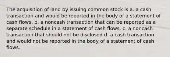 The acquisition of land by issuing common stock is a. a cash transaction and would be reported in the body of a statement of cash flows. b. a noncash transaction that can be reported as a separate schedule in a statement of cash flows. c. a noncash transaction that should not be disclosed d. a cash transaction and would not be reported in the body of a statement of cash flows.