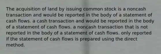 The acquisition of land by issuing common stock is a noncash transaction and would be reported in the body of a statement of cash flows. a cash transaction and would be reported in the body of a statement of cash flows. a noncash transaction that is not reported in the body of a statement of cash flows. only reported if the statement of cash flows is prepared using the direct method.