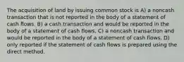 The acquisition of land by issuing common stock is A) a noncash transaction that is not reported in the body of a statement of cash flows. B) a cash transaction and would be reported in the body of a statement of cash flows. C) a noncash transaction and would be reported in the body of a statement of cash flows. D) only reported if the statement of cash flows is prepared using the direct method.