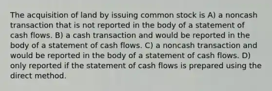 The acquisition of land by issuing common stock is A) a noncash transaction that is not reported in the body of a statement of cash flows. B) a cash transaction and would be reported in the body of a statement of cash flows. C) a noncash transaction and would be reported in the body of a statement of cash flows. D) only reported if the statement of cash flows is prepared using the direct method.