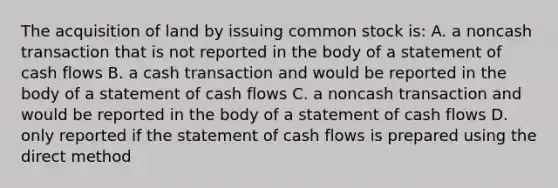 The acquisition of land by issuing common stock is: A. a noncash transaction that is not reported in the body of a statement of cash flows B. a cash transaction and would be reported in the body of a statement of cash flows C. a noncash transaction and would be reported in the body of a statement of cash flows D. only reported if the statement of cash flows is prepared using the direct method