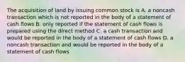 The acquisition of land by issuing common stock is A. a noncash transaction which is not reported in the body of a statement of cash flows B. only reported if the statement of cash flows is prepared using the direct method C. a cash transaction and would be reported in the body of a statement of cash flows D. a noncash transaction and would be reported in the body of a statement of cash flows