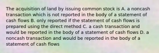 The acquisition of land by issuing common stock is A. a noncash transaction which is not reported in the body of a statement of cash flows B. only reported if the statement of cash flows is prepared using the direct method C. a cash transaction and would be reported in the body of a statement of cash flows D. a noncash transaction and would be reported in the body of a statement of cash flows