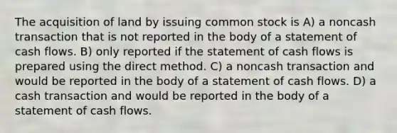 The acquisition of land by issuing common stock is A) a noncash transaction that is not reported in the body of a statement of cash flows. B) only reported if the statement of cash flows is prepared using the direct method. C) a noncash transaction and would be reported in the body of a statement of cash flows. D) a cash transaction and would be reported in the body of a statement of cash flows.