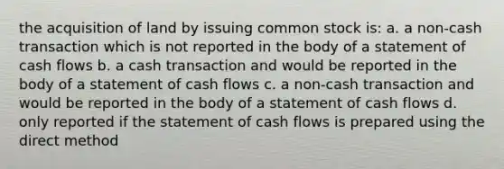 the acquisition of land by issuing common stock is: a. a non-cash transaction which is not reported in the body of a statement of cash flows b. a cash transaction and would be reported in the body of a statement of cash flows c. a non-cash transaction and would be reported in the body of a statement of cash flows d. only reported if the statement of cash flows is prepared using the direct method