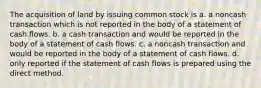 The acquisition of land by issuing common stock is a. a noncash transaction which is not reported in the body of a statement of cash flows. b. a cash transaction and would be reported in the body of a statement of cash flows. c. a noncash transaction and would be reported in the body of a statement of cash flows. d. only reported if the statement of cash flows is prepared using the direct method.