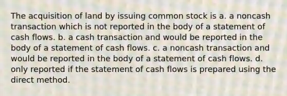 The acquisition of land by issuing common stock is a. a noncash transaction which is not reported in the body of a statement of cash flows. b. a cash transaction and would be reported in the body of a statement of cash flows. c. a noncash transaction and would be reported in the body of a statement of cash flows. d. only reported if the statement of cash flows is prepared using the direct method.