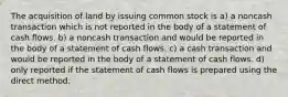 The acquisition of land by issuing common stock is a) a noncash transaction which is not reported in the body of a statement of cash flows. b) a noncash transaction and would be reported in the body of a statement of cash flows. c) a cash transaction and would be reported in the body of a statement of cash flows. d) only reported if the statement of cash flows is prepared using the direct method.