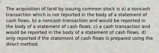 The acquisition of land by issuing common stock is a) a noncash transaction which is not reported in the body of a statement of cash flows. b) a noncash transaction and would be reported in the body of a statement of cash flows. c) a cash transaction and would be reported in the body of a statement of cash flows. d) only reported if the statement of cash flows is prepared using the direct method.