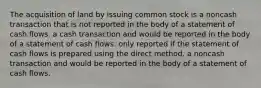 The acquisition of land by issuing common stock is a noncash transaction that is not reported in the body of a statement of cash flows. a cash transaction and would be reported in the body of a statement of cash flows. only reported if the statement of cash flows is prepared using the direct method. a noncash transaction and would be reported in the body of a statement of cash flows.