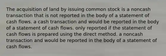 The acquisition of land by issuing common stock is a noncash transaction that is not reported in the body of a statement of cash flows. a cash transaction and would be reported in the body of a statement of cash flows. only reported if the statement of cash flows is prepared using the direct method. a noncash transaction and would be reported in the body of a statement of cash flows.