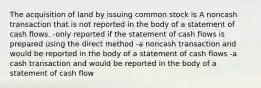 The acquisition of land by issuing common stock is A noncash transaction that is not reported in the body of a statement of cash flows. -only reported if the statement of cash flows is prepared using the direct method -a noncash transaction and would be reported in the body of a statement of cash flows -a cash transaction and would be reported in the body of a statement of cash flow