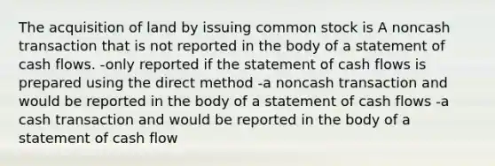 The acquisition of land by issuing common stock is A noncash transaction that is not reported in the body of a statement of cash flows. -only reported if the statement of cash flows is prepared using the direct method -a noncash transaction and would be reported in the body of a statement of cash flows -a cash transaction and would be reported in the body of a statement of cash flow