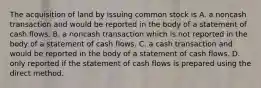 The acquisition of land by issuing common stock is A. a noncash transaction and would be reported in the body of a statement of cash flows. B. a noncash transaction which is not reported in the body of a statement of cash flows. C. a cash transaction and would be reported in the body of a statement of cash flows. D. only reported if the statement of cash flows is prepared using the direct method.