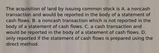 The acquisition of land by issuing common stock is A. a noncash transaction and would be reported in the body of a statement of cash flows. B. a noncash transaction which is not reported in the body of a statement of cash flows. C. a cash transaction and would be reported in the body of a statement of cash flows. D. only reported if the statement of cash flows is prepared using the direct method.