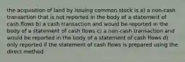 the acquisition of land by issuing common stock is a) a non-cash transaction that is not reported in the body of a statement of cash flows b) a cash transaction and would be reported in the body of a statement of cash flows c) a non-cash transaction and would be reported in the body of a statement of cash flows d) only reported if the statement of cash flows is prepared using the direct method