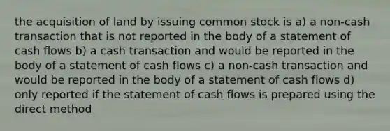 the acquisition of land by issuing common stock is a) a non-cash transaction that is not reported in the body of a statement of cash flows b) a cash transaction and would be reported in the body of a statement of cash flows c) a non-cash transaction and would be reported in the body of a statement of cash flows d) only reported if the statement of cash flows is prepared using the direct method