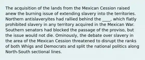 The acquisition of the lands from the Mexican Cession raised anew the burning issue of extending slavery into the territories. Northern antislaveryites had rallied behind the ____, which flatly prohibited slavery in any territory acquired in the Mexican War. Southern senators had blocked the passage of the proviso, but the issue would not die. Ominously, the debate over slavery in the area of the Mexican Cession threatened to disrupt the ranks of both Whigs and Democrats and split the national politics along North-South sectional lines.