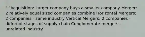 " "Acquisition: Larger company buys a smaller company Merger: 2 relatively equal sized companies combine Horizontal Mergers: 2 companies - same industry Vertical Mergers: 2 companies - different stages of supply chain Conglomerate mergers - unrelated industry