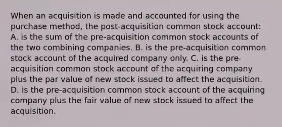 When an acquisition is made and accounted for using the purchase method, the post-acquisition common stock account: A. is the sum of the pre-acquisition common stock accounts of the two combining companies. B. is the pre-acquisition common stock account of the acquired company only. C. is the pre-acquisition common stock account of the acquiring company plus the par value of new stock issued to affect the acquisition. D. is the pre-acquisition common stock account of the acquiring company plus the fair value of new stock issued to affect the acquisition.