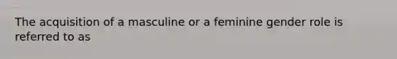 The acquisition of a masculine or a feminine gender role is referred to as