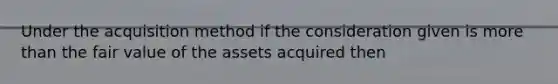 Under the acquisition method if the consideration given is more than the fair value of the assets acquired then