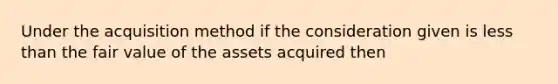 Under the acquisition method if the consideration given is less than the fair value of the assets acquired then