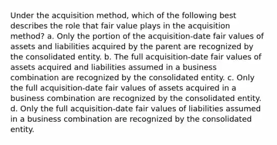 Under the acquisition method, which of the following best describes the role that fair value plays in the acquisition method? a. Only the portion of the acquisition-date fair values of assets and liabilities acquired by the parent are recognized by the consolidated entity. b. The full acquisition-date fair values of assets acquired and liabilities assumed in a business combination are recognized by the consolidated entity. c. Only the full acquisition-date fair values of assets acquired in a business combination are recognized by the consolidated entity. d. Only the full acquisition-date fair values of liabilities assumed in a business combination are recognized by the consolidated entity.