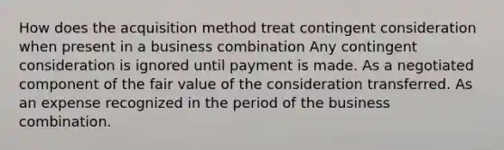 How does the acquisition method treat contingent consideration when present in a business combination Any contingent consideration is ignored until payment is made. As a negotiated component of the fair value of the consideration transferred. As an expense recognized in the period of the business combination.