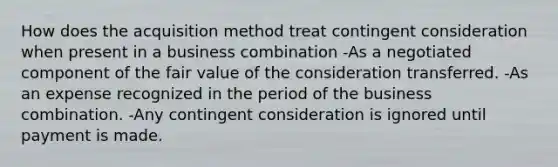 How does the acquisition method treat contingent consideration when present in a business combination -As a negotiated component of the fair value of the consideration transferred. -As an expense recognized in the period of the business combination. -Any contingent consideration is ignored until payment is made.