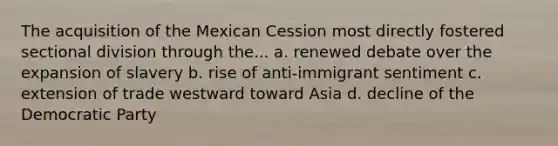 The acquisition of the Mexican Cession most directly fostered sectional division through the... a. renewed debate over the expansion of slavery b. rise of anti-immigrant sentiment c. extension of trade westward toward Asia d. decline of the Democratic Party