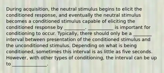 During acquisition, the neutral stimulus begins to elicit the conditioned response, and eventually the neutral stimulus becomes a conditioned stimulus capable of eliciting the conditioned response by _________. ___________ is important for conditioning to occur. Typically, there should only be a ________ interval between presentation of the conditioned stimulus and the unconditioned stimulus. Depending on what is being conditioned, sometimes this interval is as little as five seconds. However, with other types of conditioning, the interval can be up to _______________.