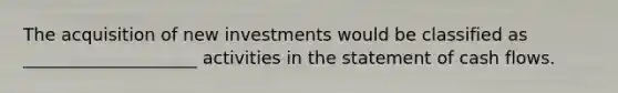 The acquisition of new investments would be classified as ____________________ activities in the statement of cash flows.