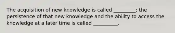 The acquisition of new knowledge is called _________: the persistence of that new knowledge and the ability to access the knowledge at a later time is called __________.