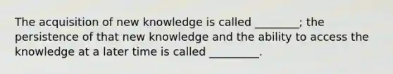 The acquisition of new knowledge is called ________; the persistence of that new knowledge and the ability to access the knowledge at a later time is called _________.