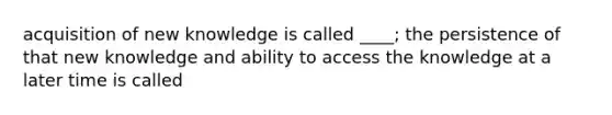 acquisition of new knowledge is called ____; the persistence of that new knowledge and ability to access the knowledge at a later time is called