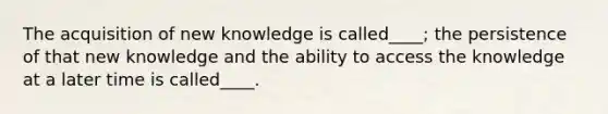 The acquisition of new knowledge is called____; the persistence of that new knowledge and the ability to access the knowledge at a later time is called____.