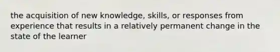 the acquisition of new knowledge, skills, or responses from experience that results in a relatively permanent change in the state of the learner