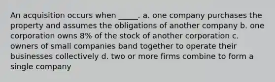 An acquisition occurs when _____. a. one company purchases the property and assumes the obligations of another company b. one corporation owns 8% of the stock of another corporation c. owners of small companies band together to operate their businesses collectively d. two or more firms combine to form a single company