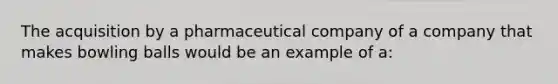 The acquisition by a pharmaceutical company of a company that makes bowling balls would be an example of a: