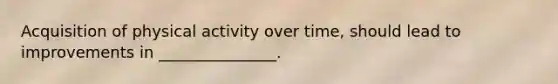 Acquisition of physical activity over time, should lead to improvements in _______________.