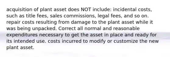 acquisition of plant asset does NOT include: incidental costs, such as title fees, sales commissions, legal fees, and so on. repair costs resulting from damage to the plant asset while it was being unpacked. Correct all normal and reasonable expenditures necessary to get the asset in place and ready for its intended use. costs incurred to modify or customize the new plant asset.