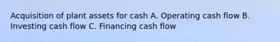 Acquisition of plant assets for cash A. Operating cash flow B. Investing cash flow C. Financing cash flow