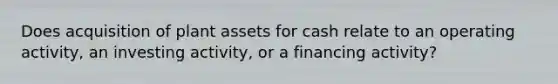 Does acquisition of plant assets for cash relate to an operating activity, an investing activity, or a financing activity?