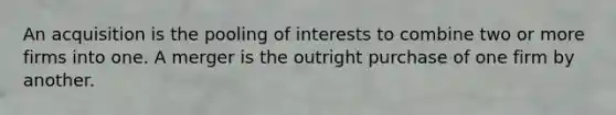 An acquisition is the pooling of interests to combine two or more firms into one. A merger is the outright purchase of one firm by another.