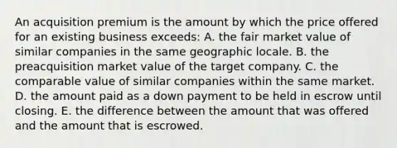 An acquisition premium is the amount by which the price offered for an existing business exceeds: A. the fair market value of similar companies in the same geographic locale. B. the preacquisition market value of the target company. C. the comparable value of similar companies within the same market. D. the amount paid as a down payment to be held in escrow until closing. E. the difference between the amount that was offered and the amount that is escrowed.