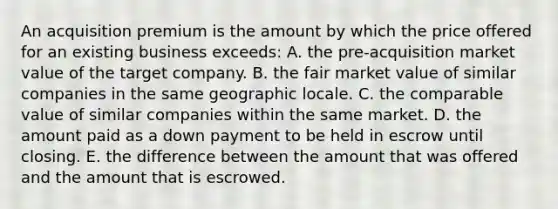 An acquisition premium is the amount by which the price offered for an existing business exceeds: A. the pre-acquisition market value of the target company. B. the fair market value of similar companies in the same geographic locale. C. the comparable value of similar companies within the same market. D. the amount paid as a down payment to be held in escrow until closing. E. the difference between the amount that was offered and the amount that is escrowed.