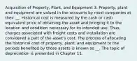 Acquisition of Property, Plant, and Equipment 3. Property, plant and equipment are valued in the accounts by most companies at their __. Historical cost is measured by the cash or cash equivalent price of obtaining the asset and bringing it to the location and condition necessary for its intended use. Thus, charges associated with freight costs and installation are considered a part of the asset's cost. The process of allocating the historical cost of property, plant, and equipment to the periods benefited by those assets is known as __. The topic of depreciation is presented in Chapter 11.