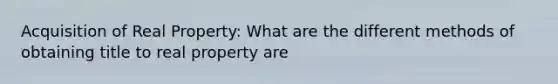 Acquisition of Real Property: What are the different methods of obtaining title to real property are